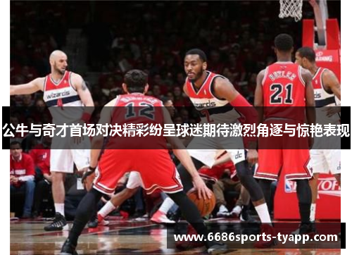 公牛与奇才首场对决精彩纷呈球迷期待激烈角逐与惊艳表现