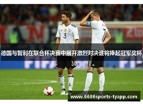 德国与智利在联合杯决赛中展开激烈对决谁将捧起冠军奖杯