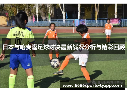 日本与喀麦隆足球对决最新战况分析与精彩回顾
